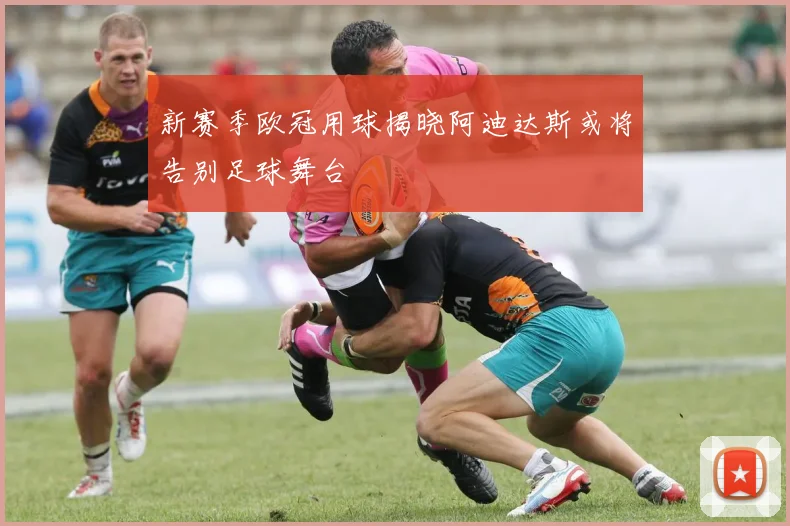 新赛季欧冠用球揭晓阿迪达斯或将告别足球舞台